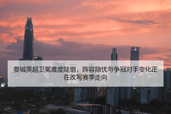 曼城英超卫冕难度陡增，阵容隐忧与争冠对手变化正在改写赛季走向