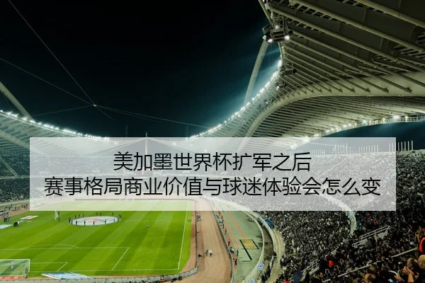 美加墨世界杯扩军之后 赛事格局商业价值与球迷体验会怎么变