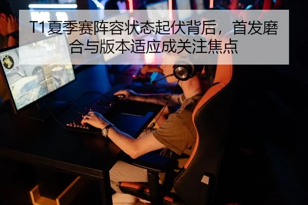 T1夏季赛阵容状态起伏背后，首发磨合与版本适应成关注焦点