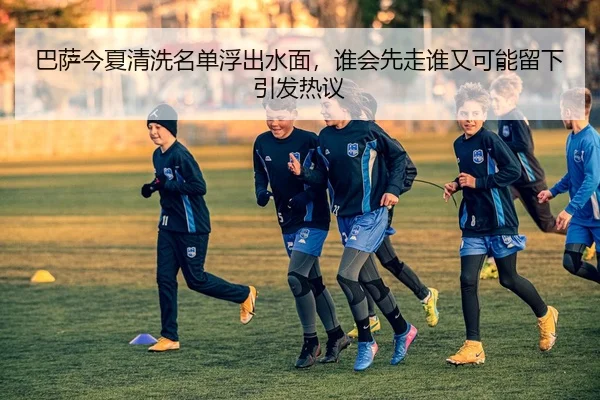 巴萨今夏清洗名单浮出水面，谁会先走谁又可能留下引发热议