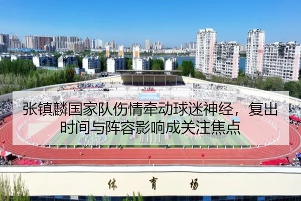 张镇麟国家队伤情牵动球迷神经，复出时间与阵容影响成关注焦点